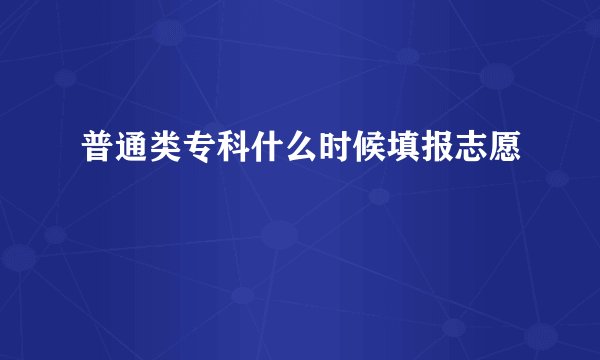 普通类专科什么时候填报志愿