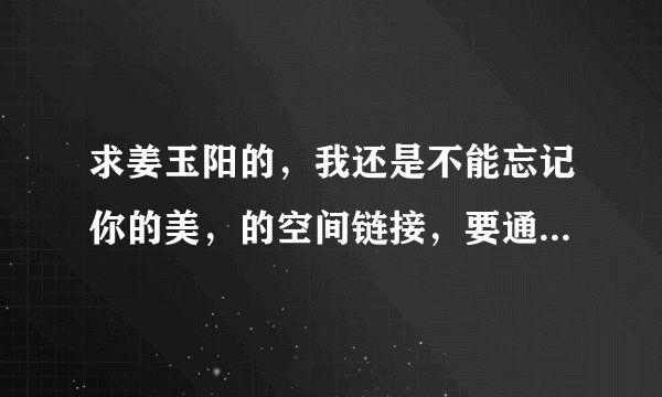 求姜玉阳的，我还是不能忘记你的美，的空间链接，要通过率高的