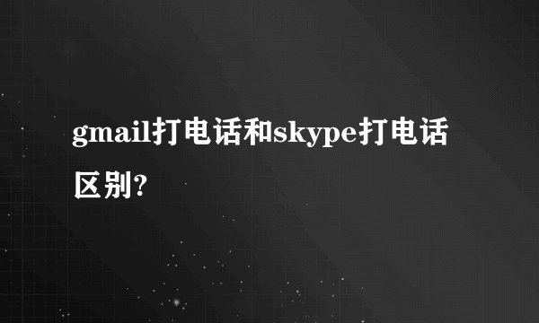 gmail打电话和skype打电话区别?