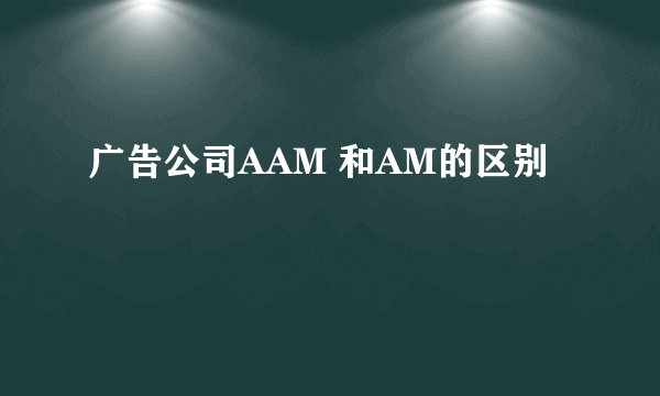 广告公司AAM 和AM的区别