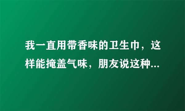 我一直用带香味的卫生巾，这样能掩盖气味，朋友说这种对身体有害，她推荐我用台湾舒珊卫生巾吸血白蝙蝠