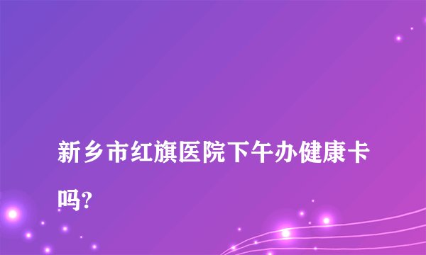 
新乡市红旗医院下午办健康卡吗?

