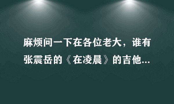 麻烦问一下在各位老大，谁有张震岳的《在凌晨》的吉他谱，详细点的，谢谢！