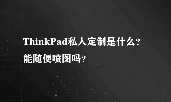 ThinkPad私人定制是什么？能随便喷图吗？