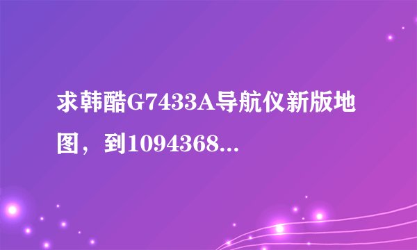 求韩酷G7433A导航仪新版地图，到1094368069 后面自己加上哈
