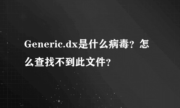 Generic.dx是什么病毒？怎么查找不到此文件？