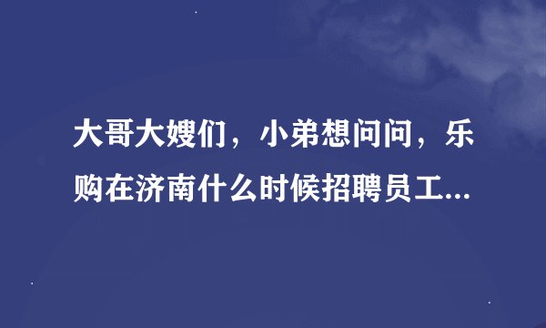 大哥大嫂们，小弟想问问，乐购在济南什么时候招聘员工啊，多谢！！多谢！