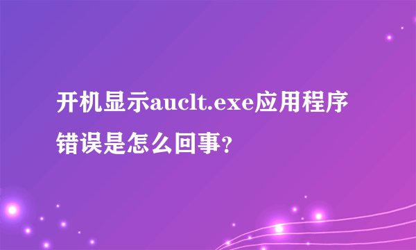 开机显示auclt.exe应用程序错误是怎么回事？