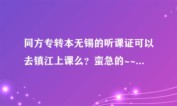 同方专转本无锡的听课证可以去镇江上课么？蛮急的~~~因为要搬家~~~