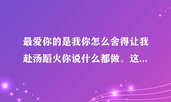 最爱你的是我你怎么舍得让我赴汤蹈火你说什么都做。这首是什么歌