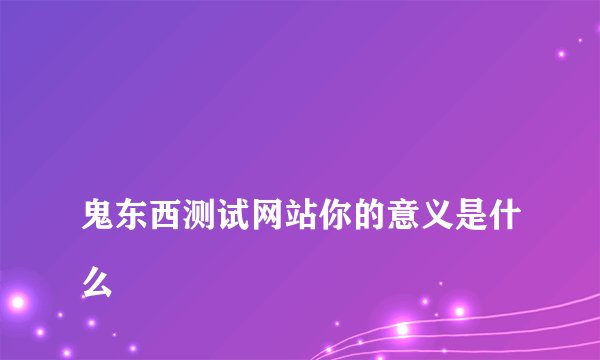 
鬼东西测试网站你的意义是什么


