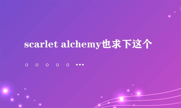 scarlet alchemy也求下这个。。。。。给大大贵了。。。@反山人 719934281@QQ.COM谢了。。。！！！