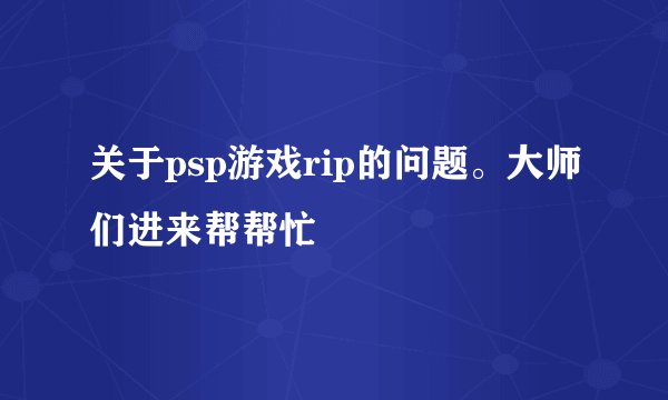 关于psp游戏rip的问题。大师们进来帮帮忙