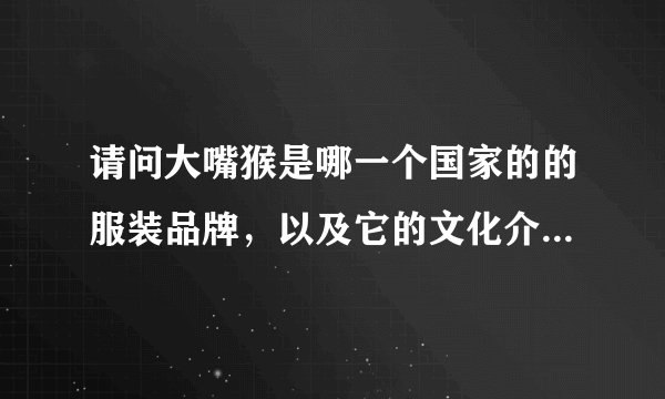 请问大嘴猴是哪一个国家的的服装品牌，以及它的文化介绍，产品有什么特色？