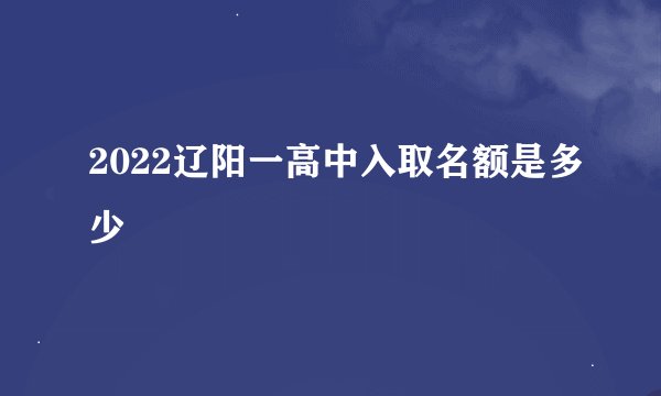 2022辽阳一高中入取名额是多少