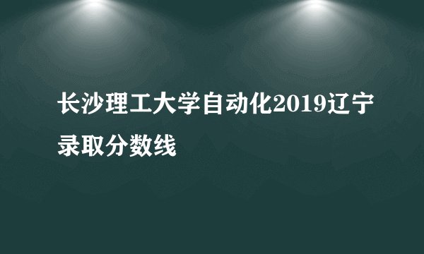 长沙理工大学自动化2019辽宁录取分数线