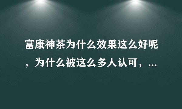 富康神茶为什么效果这么好呢，为什么被这么多人认可，它的原理是什么呢？