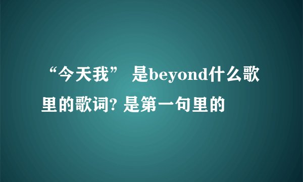 “今天我” 是beyond什么歌里的歌词? 是第一句里的