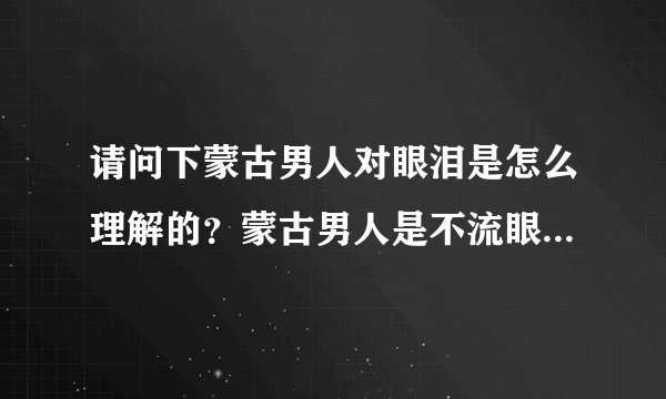 请问下蒙古男人对眼泪是怎么理解的？蒙古男人是不流眼泪的吗？