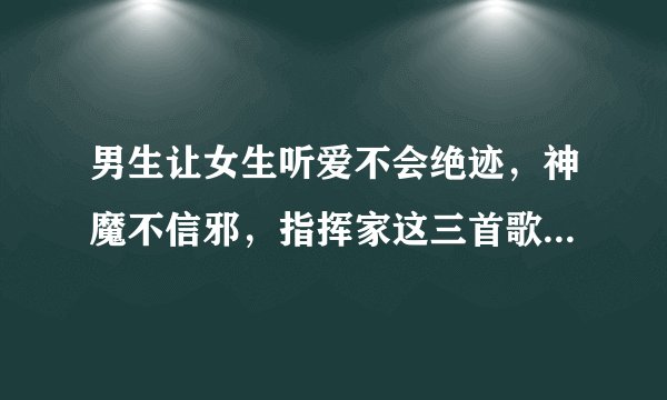 男生让女生听爱不会绝迹，神魔不信邪，指挥家这三首歌是什么意思？急急急！