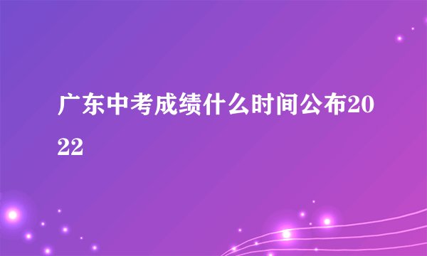 广东中考成绩什么时间公布2022