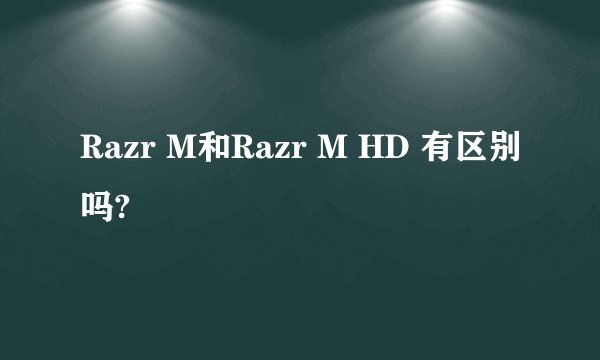 Razr M和Razr M HD 有区别吗?