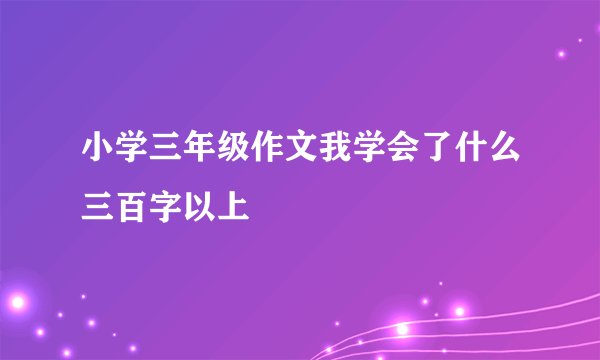 小学三年级作文我学会了什么三百字以上