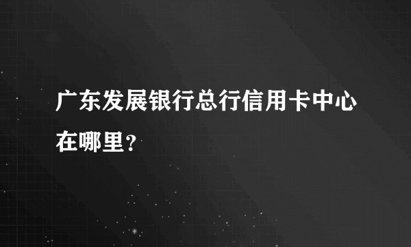 广东发展银行总行信用卡中心在哪里？