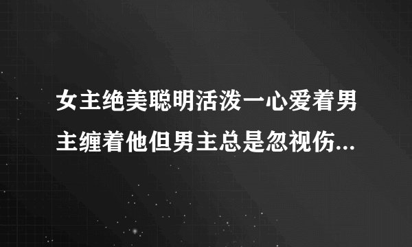 女主绝美聪明活泼一心爱着男主缠着他但男主总是忽视伤害女主最后女主伤心离开男主后悔追回女主的小说