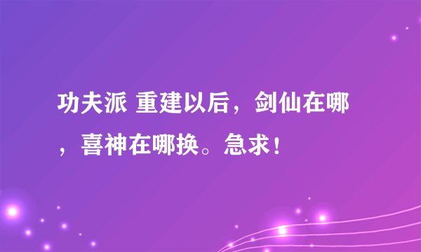 功夫派 重建以后，剑仙在哪，喜神在哪换。急求！