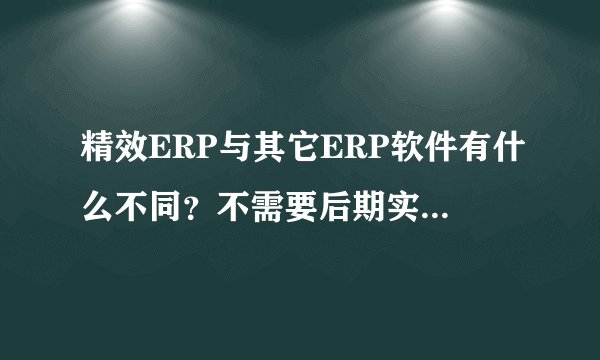 精效ERP与其它ERP软件有什么不同？不需要后期实施费是真的吗？