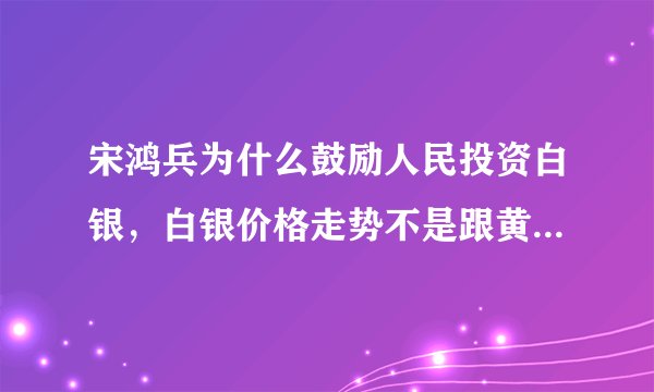 宋鸿兵为什么鼓励人民投资白银，白银价格走势不是跟黄金都是一样的么