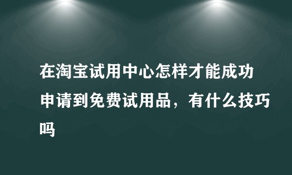 在淘宝试用中心怎样才能成功申请到免费试用品，有什么技巧吗