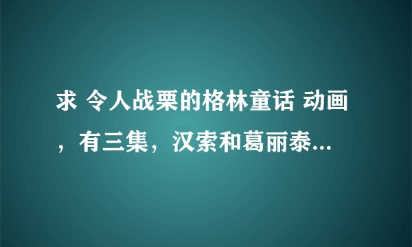 求 令人战栗的格林童话 动画，有三集，汉索和葛丽泰，蓝胡子和灰姑娘