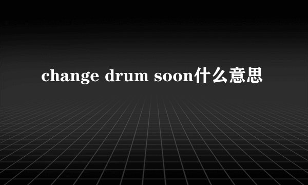 change drum soon什么意思