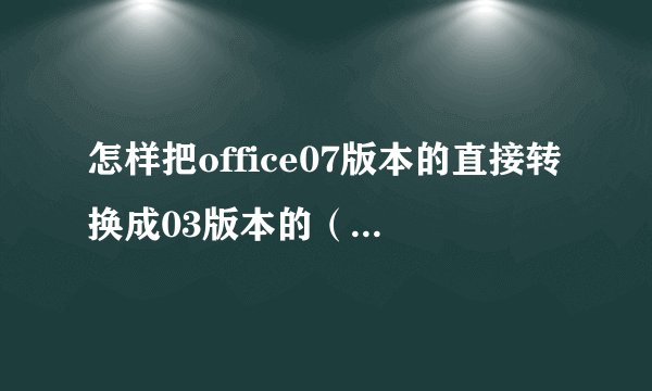 怎样把office07版本的直接转换成03版本的（用07版本的做东西，其他版本的打不开）