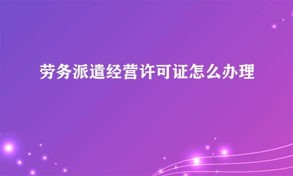劳务派遣经营许可证怎么办理