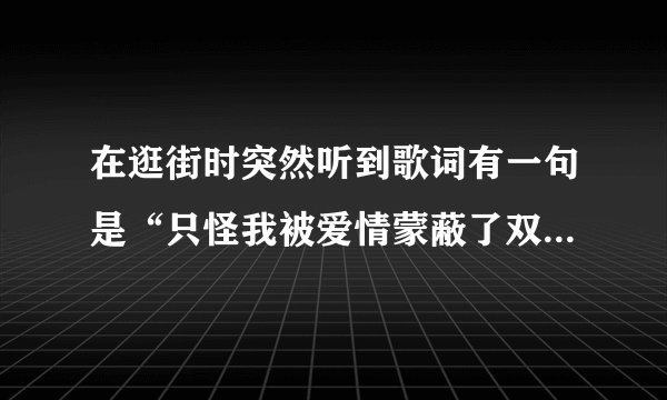 在逛街时突然听到歌词有一句是“只怪我被爱情蒙蔽了双眼”不知道什么歌名。请大家帮一下忙！谢了