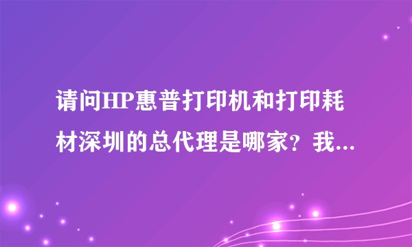 请问HP惠普打印机和打印耗材深圳的总代理是哪家？我想去拿货，不知道哪里能找到代理商。