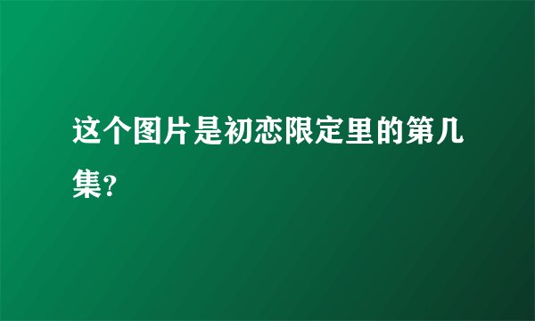 这个图片是初恋限定里的第几集？