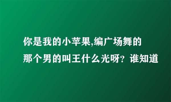 你是我的小苹果,编广场舞的那个男的叫王什么光呀？谁知道