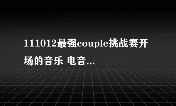 111012最强couple挑战赛开场的音乐 电音的那个 歌名是什么
