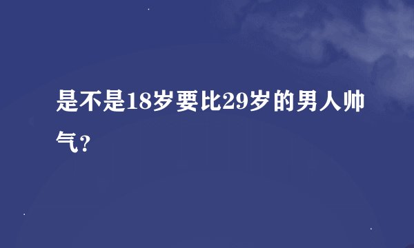 是不是18岁要比29岁的男人帅气？