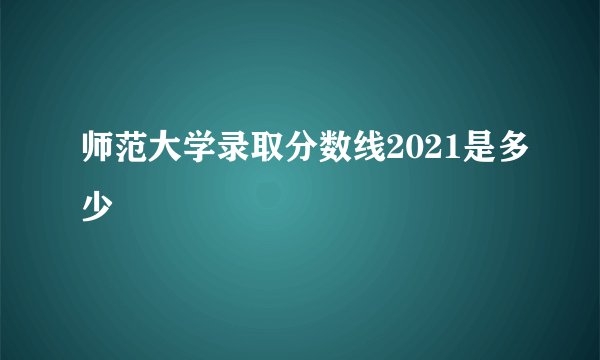 师范大学录取分数线2021是多少