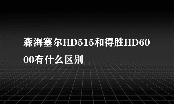 森海塞尔HD515和得胜HD6000有什么区别