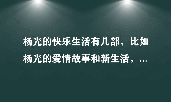 杨光的快乐生活有几部，比如杨光的爱情故事和新生活，说清楚，有在线地址最好
