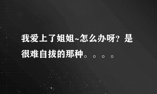 我爱上了姐姐~怎么办呀？是很难自拔的那种。。。。