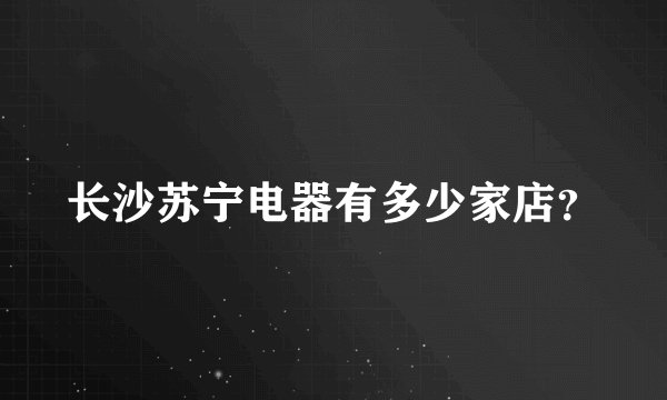 长沙苏宁电器有多少家店？