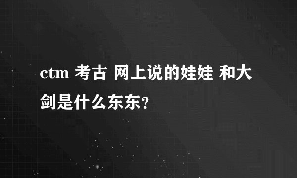 ctm 考古 网上说的娃娃 和大剑是什么东东？