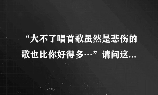 “大不了唱首歌虽然是悲伤的歌也比你好得多…”请问这句歌词出自哪首歌啊？希望知道的说一下歌名。非常...
